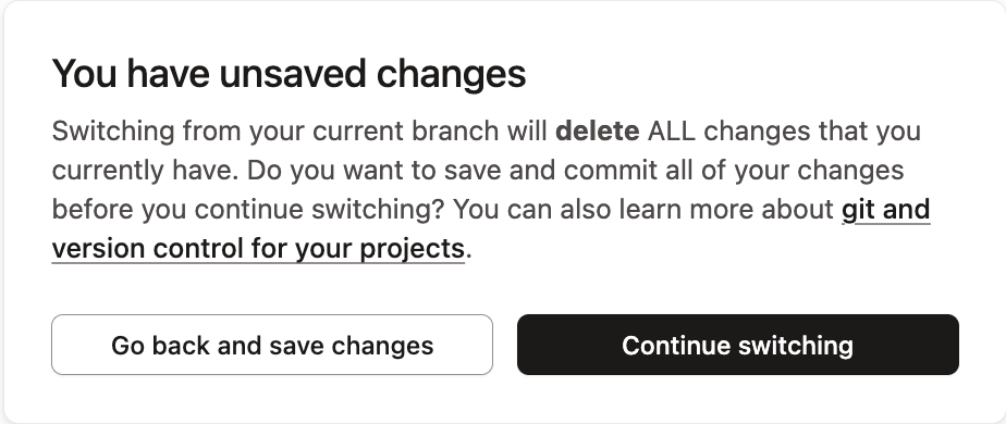 If you attempt to switch branches without saving changes, a warning message will appear, telling you that you will lose your changes. If you attempt to switch branches without saving changes, a warning message will appear, telling you that you will lose your changes.